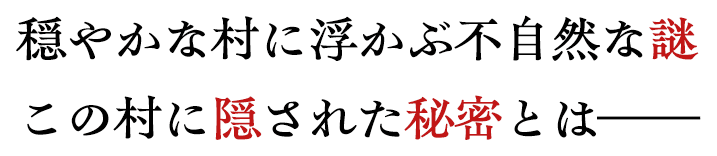 穏やかな村に浮かぶ不自然な謎。この村に隠された秘密とは。