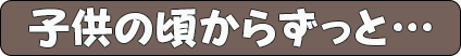 子供の頃からずっと…