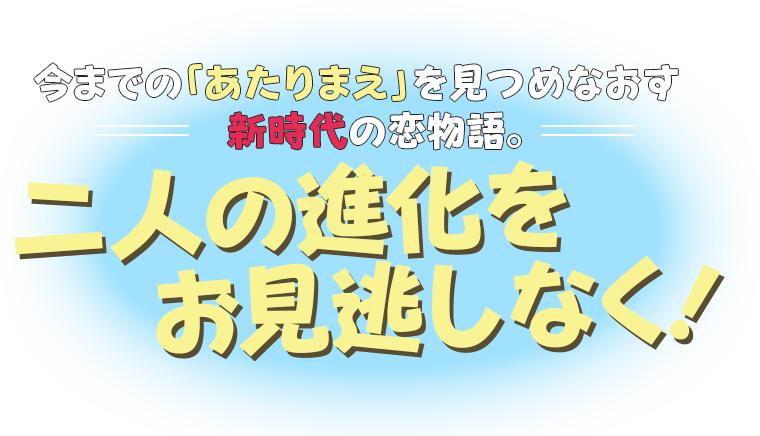 今までの「あたりまえ」を見つめなおす新時代の恋物語。二人の進化をお見逃しなく！