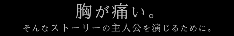 胸が痛い。そんなストーリーの主人公を演じるために。