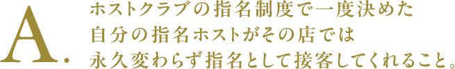 A.ホストクラブの指名制度で一度決めた自分の指名ホストがその店では永久変わらず指名として接客してくれること。