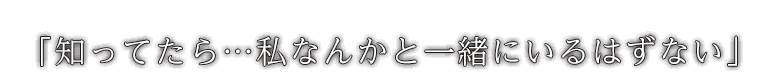 「知ってたら…私なんかと一緒にいるはずない」