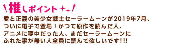 愛と正義の美少女戦士セーラームーンが2019年7月、ついに電子で登場！
かつて原作を読んだ人、アニメに夢中だった人、まだセーラムーンにふれた事が無い人全員に読んで欲しいです！！！