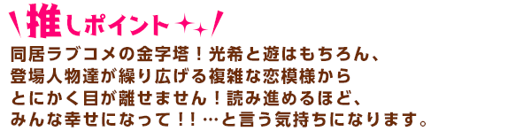 愛同居ラブコメの金字塔！光希と遊はもちろん、登場人物達が繰り広げる複雑な
恋模様からとにかく目が離せません！読み進めるほど、みんな幸せになって！！
…と言う気持ちになります。 