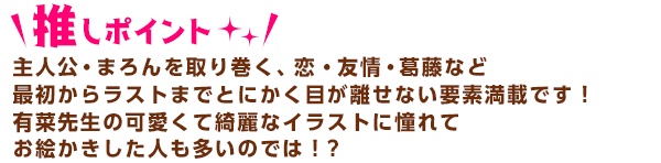 主人公・まろんを取り巻く、恋・友情・葛藤など最初からラストまでとにかく目が離せない要素満載です！
有菜先生の可愛くて綺麗なイラストに憧れてお絵かきした人も多いのでは！？　 