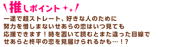 一途で超ストレート、好きな人のために努力を惜しまない主人公せあらの恋はいつ見ても応援できます！時を置いて読むとまた違った目線で
せあらと柊平の恋を見届けられるかも…！？