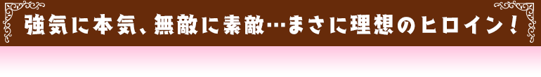 強気に本気、無敵に素敵…まさに理想のヒロイン！