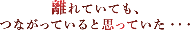 離れていても、つながっていると思っていた…