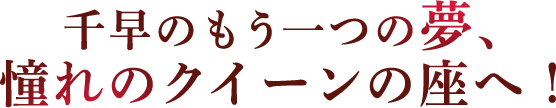 千早のもう一つの夢、憧れのクイーンの座へ！