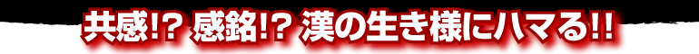 共感！？感銘！？漢の生き様にハマる！！