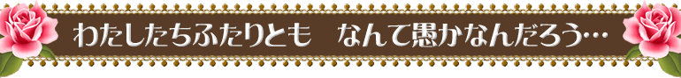 わたしたちふたりとも　なんて愚かなんだろう…