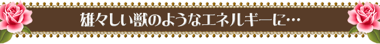 雄々しい獣のようなエネルギーに…