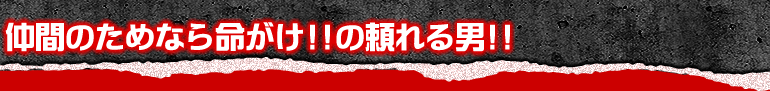 仲間のためなら命がけ！！の頼れる男！！