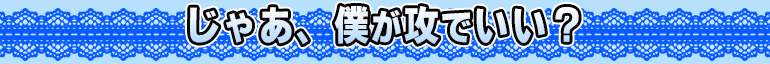 じゃあ、僕が攻でいい？