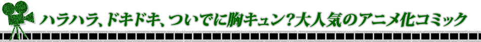 ハラハラ、ドキドキ、ついでに胸キュン？大人気のアニメ化コミック