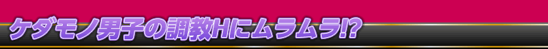 ケダモノ男子の調教Hにムラムラ！？